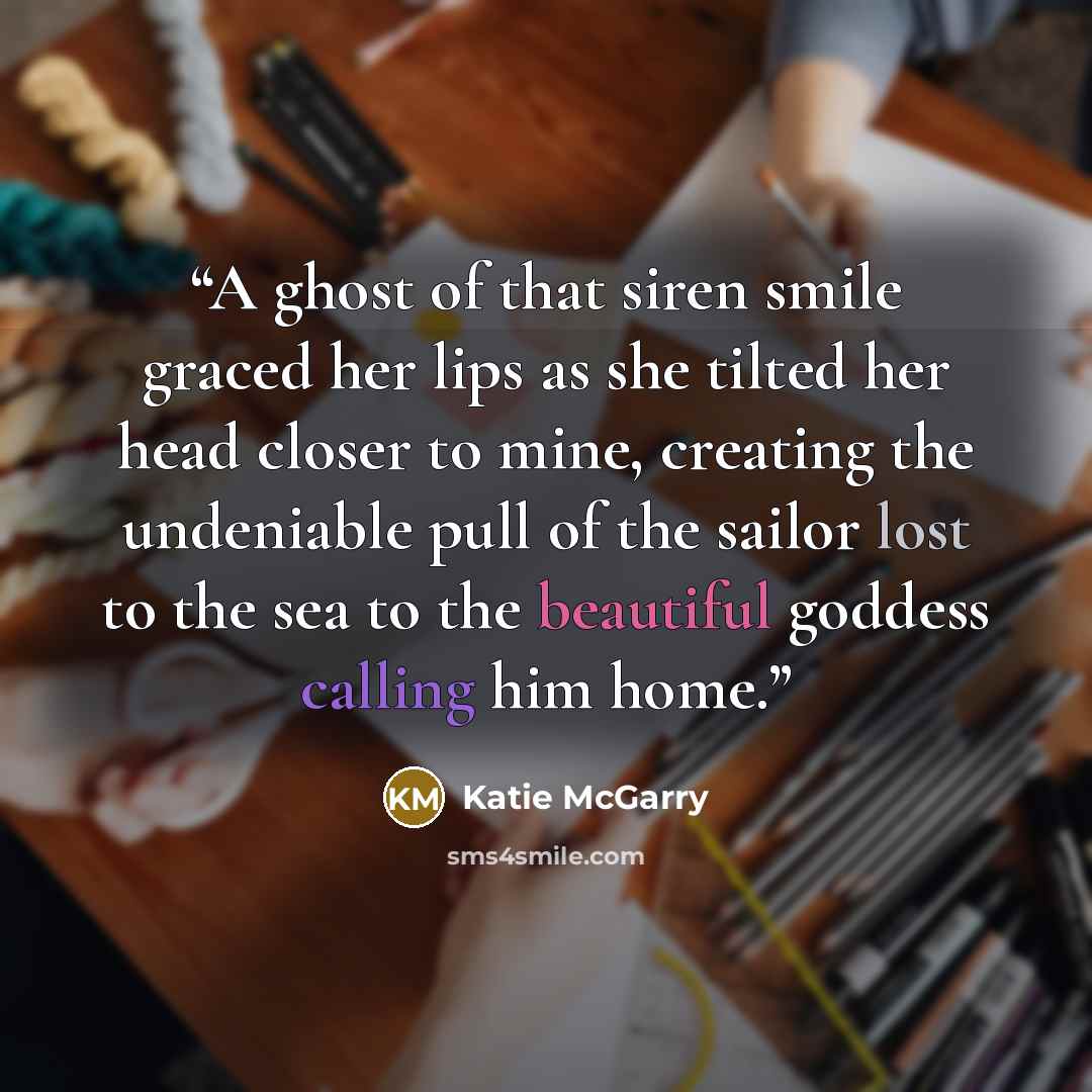 “A ghost of that siren smile graced her lips as she tilted her head closer to mine, creating the undeniable pull of the sailor lost to the sea to the beautiful goddess calling him home.” quote by Katie McGarry