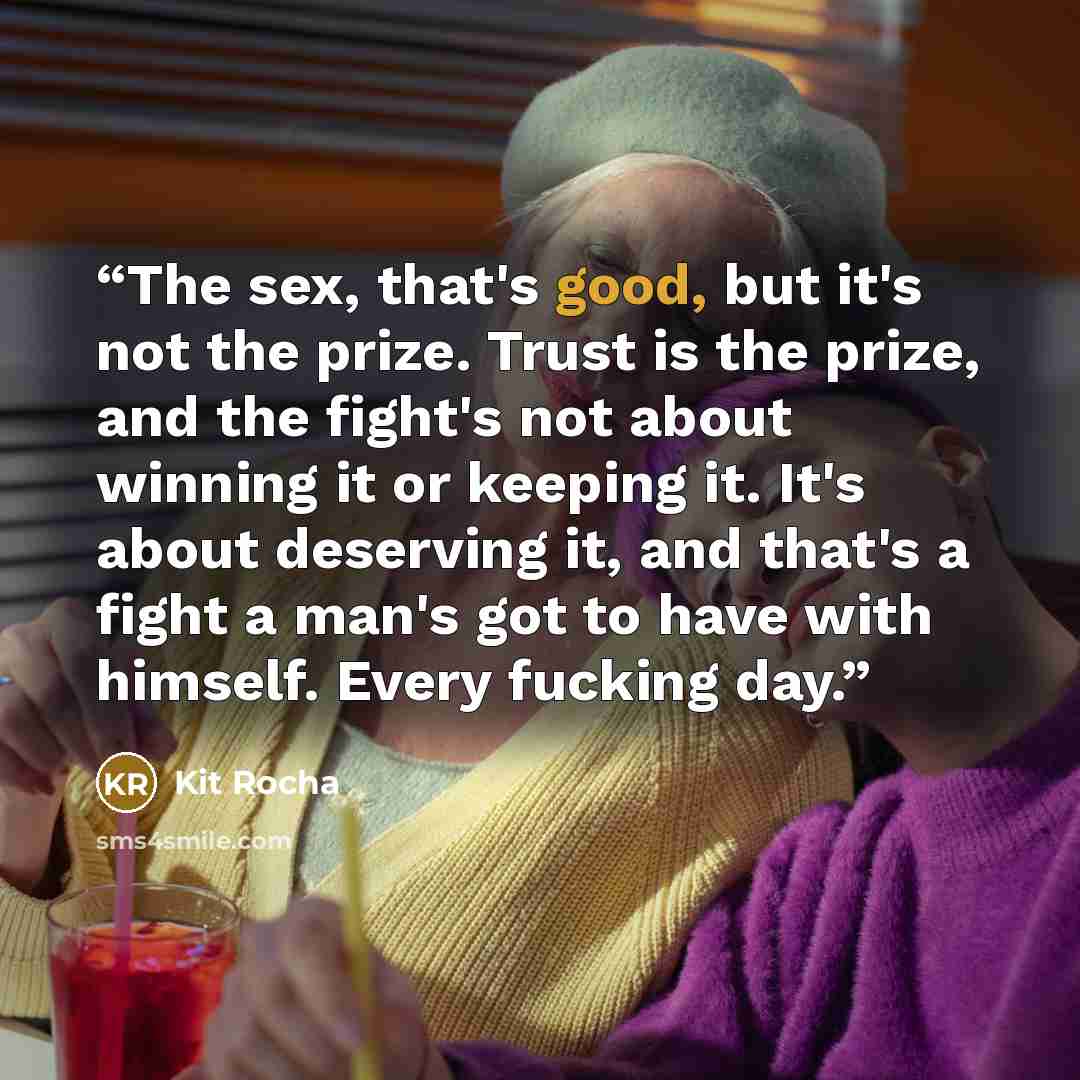 “The sex, that's good, but it's not the prize. Trust is the prize, and the fight's not about winning it or keeping it. It's about deserving it, and that's a fight a man's got to have with himself. Every fucking day.” quote by Kit Rocha