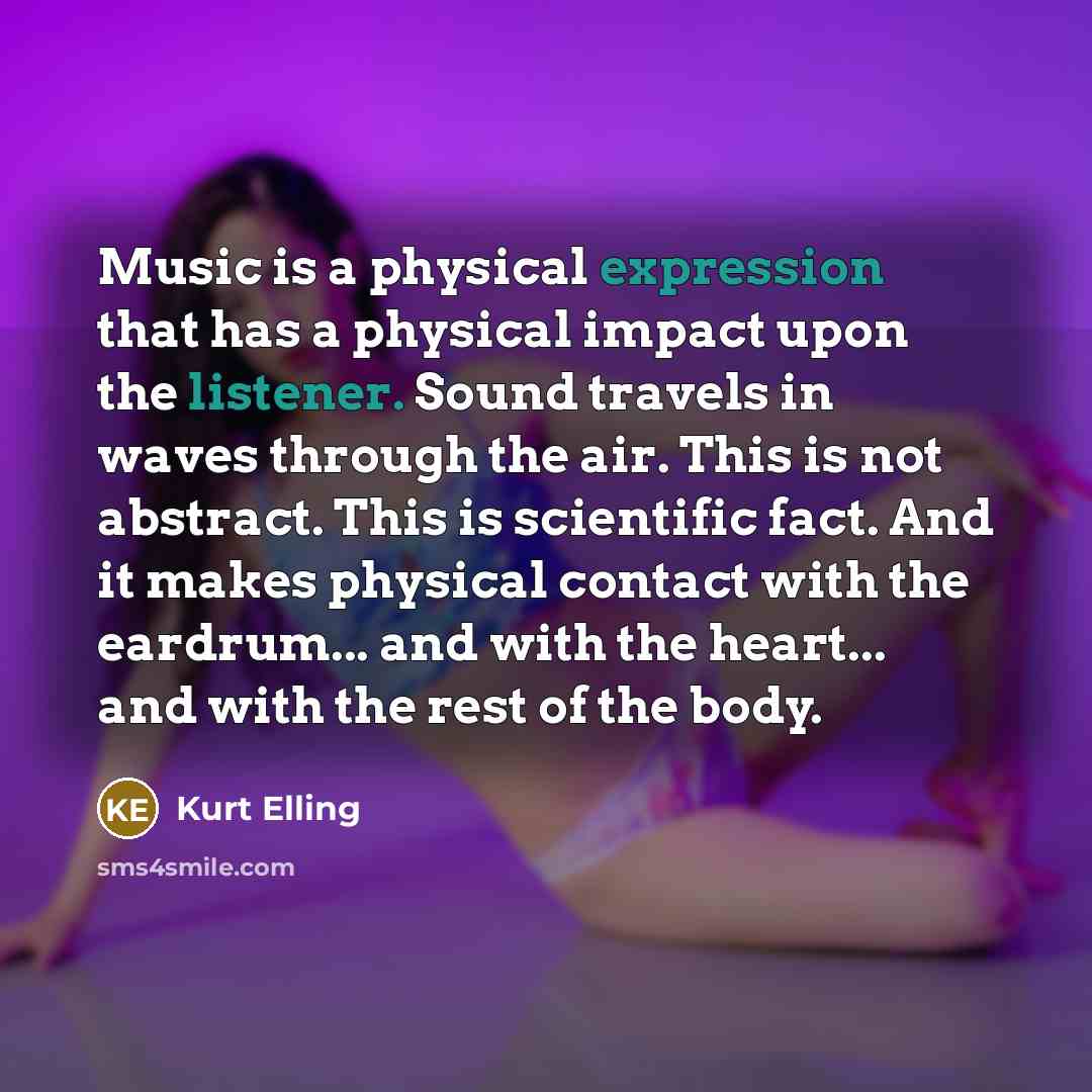 “Music is a physical expression that has a physical impact upon the listener. Sound travels in waves through the air. This is not abstract. This is scientific fact. And it makes physical contact with the eardrum... and with the heart... and with the rest of the body.” quote by Kurt Elling