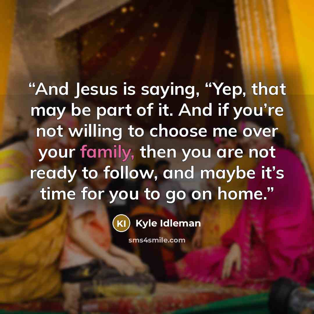“And Jesus is saying, “Yep, that may be part of it. And if you’re not willing to choose me over your family, then you are not ready to follow, and maybe it’s time for you to go on home.” quote by Kyle Idleman