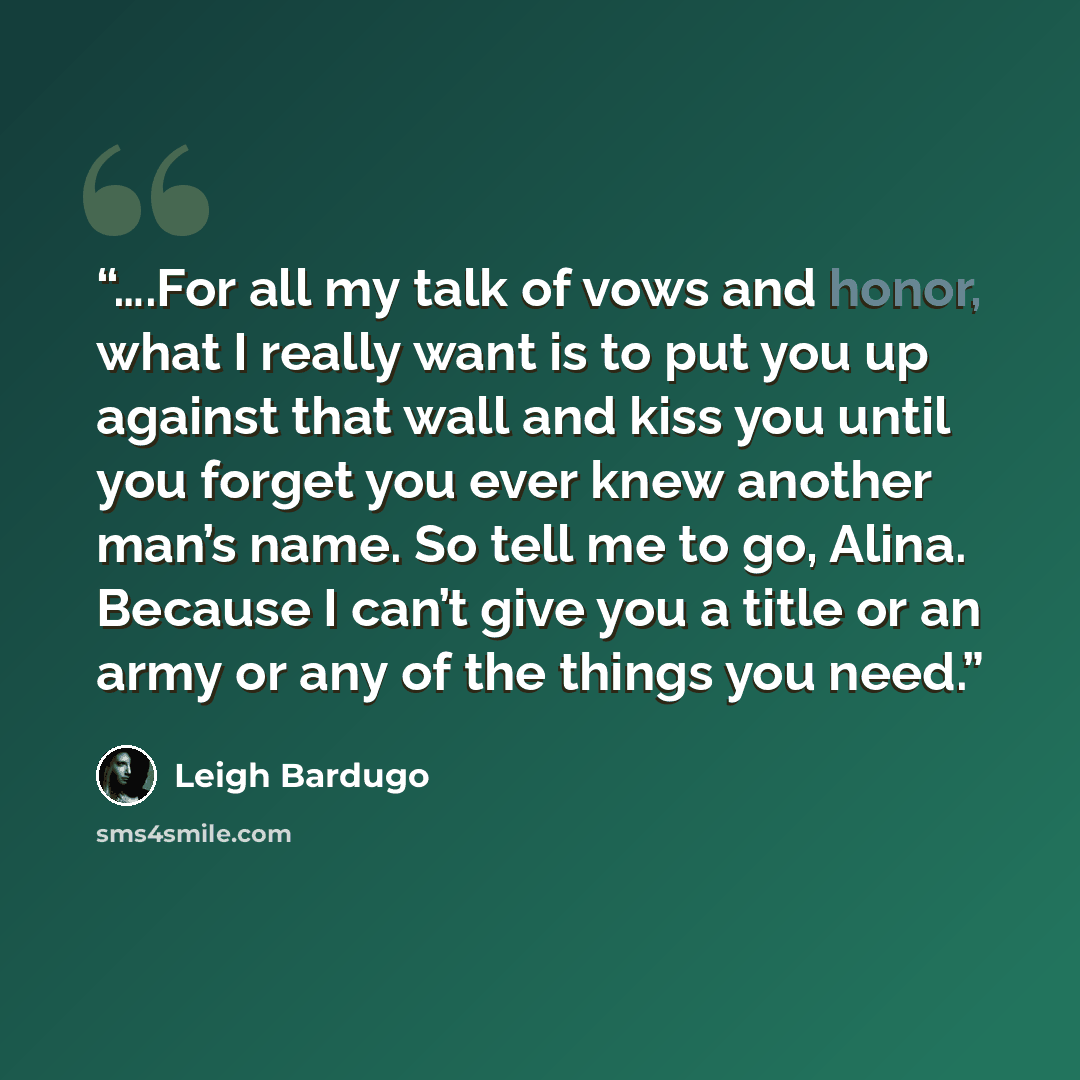 “….For all my talk of vows and honor, what I really want is to put you up against that wall and kiss you until you forget you ever knew another man’s name. So tell me to go, Alina. Because I can’t give you a title or an army or any of the things you need.” quote by Leigh Bardugo