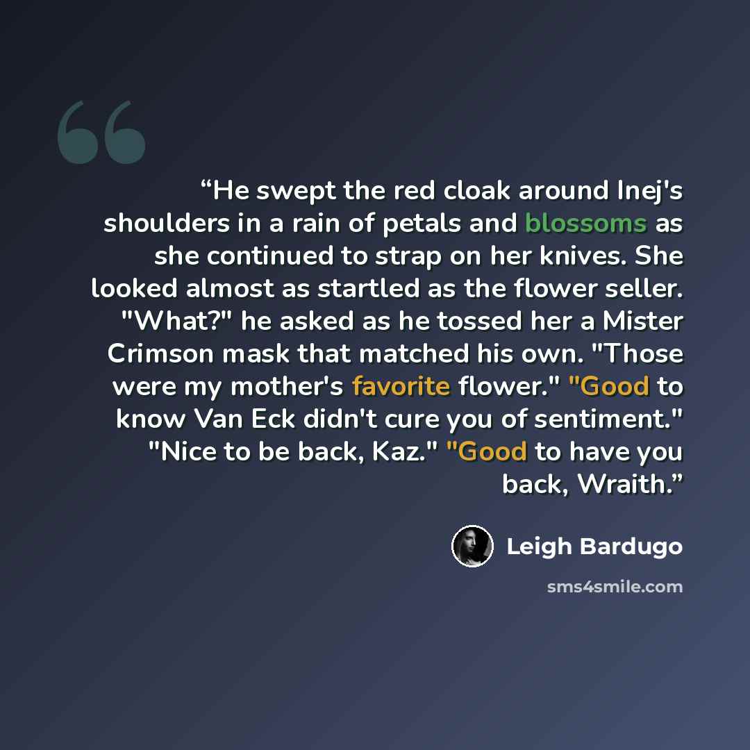 “He swept the red cloak around Inej's shoulders in a rain of petals and blossoms as she continued to strap on her knives. She looked almost as startled as the flower seller. "What?" he asked as he tossed her a Mister Crimson mask that matched his own. "Those were my mother's favorite flower." "Good…” quote by Leigh Bardugo
