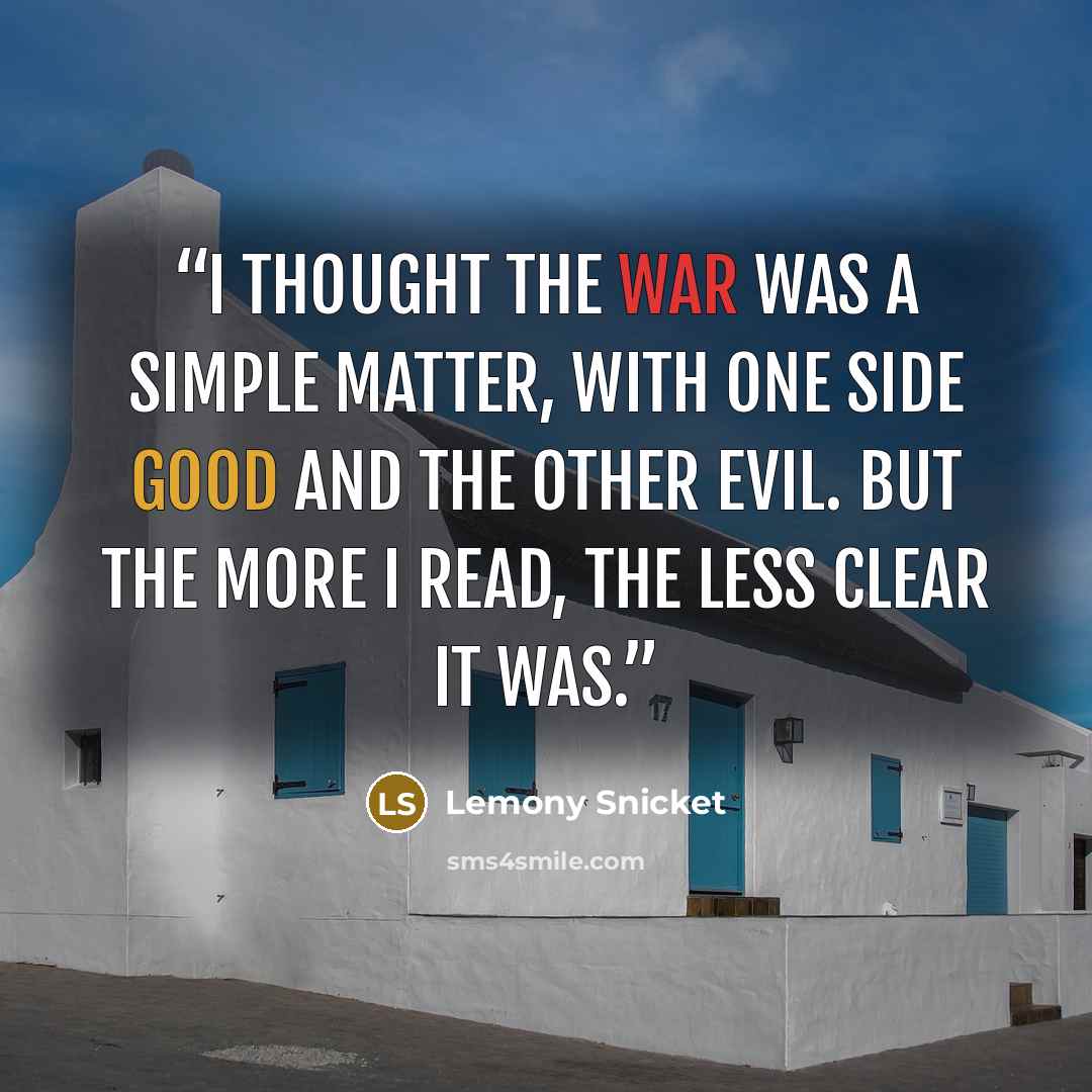 “I thought the war was a simple matter, with one side good and the other evil. But the more I read, the less clear it was.” quote by Lemony Snicket