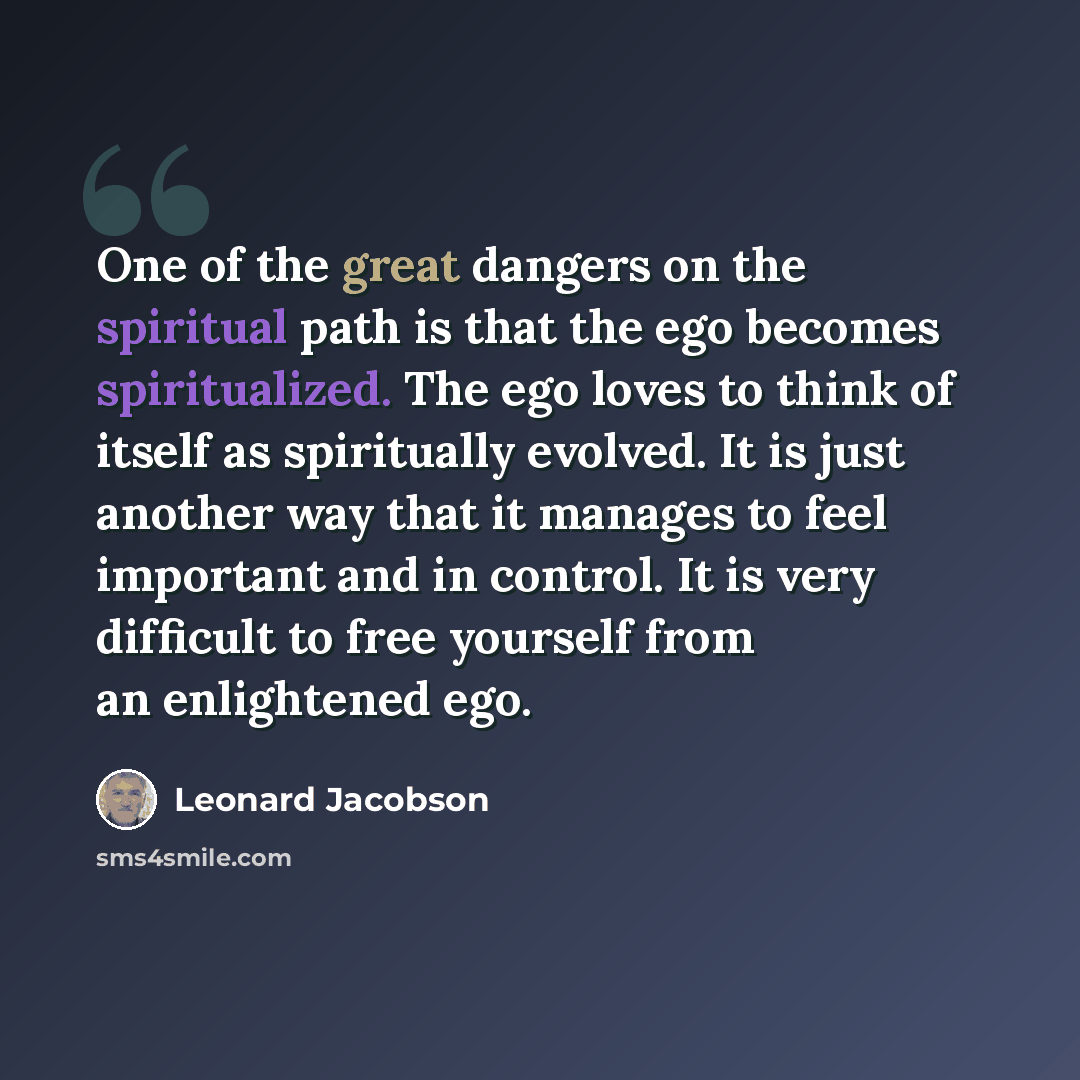 “One of the great dangers on the spiritual path is that the ego becomes spiritualized. The ego loves to think of itself as spiritually evolved. It is just another way that it manages to feel important and in control. It is very difficult to free yourself from an enlightened ego.” quote by Leonard Jacobson