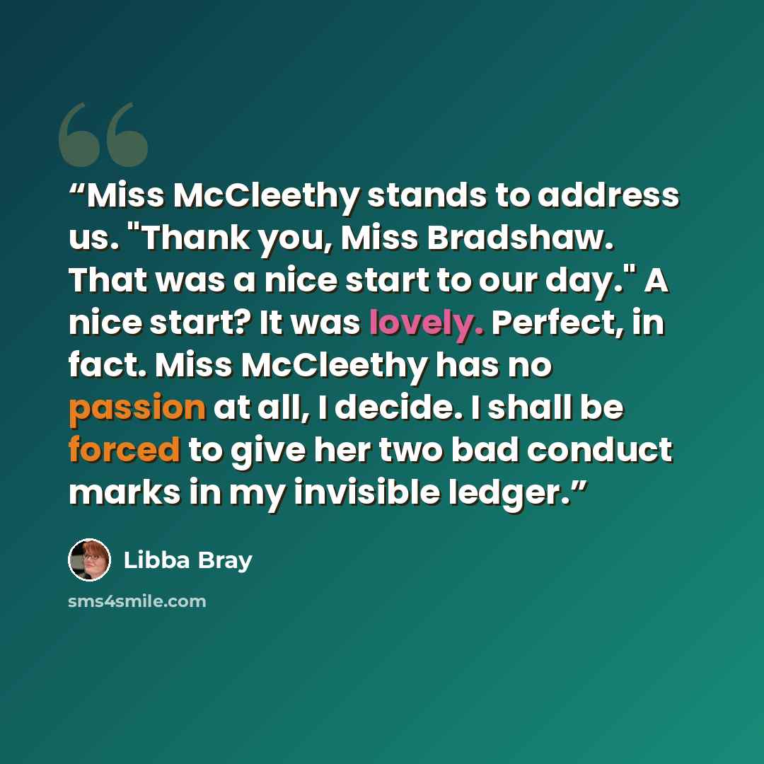 “Miss McCleethy stands to address us. "Thank you, Miss Bradshaw. That was a nice start to our day." A nice start? It was lovely. Perfect, in fact. Miss McCleethy has no passion at all, I decide. I shall be forced to give her two bad conduct marks in my invisible ledger.” quote by Libba Bray