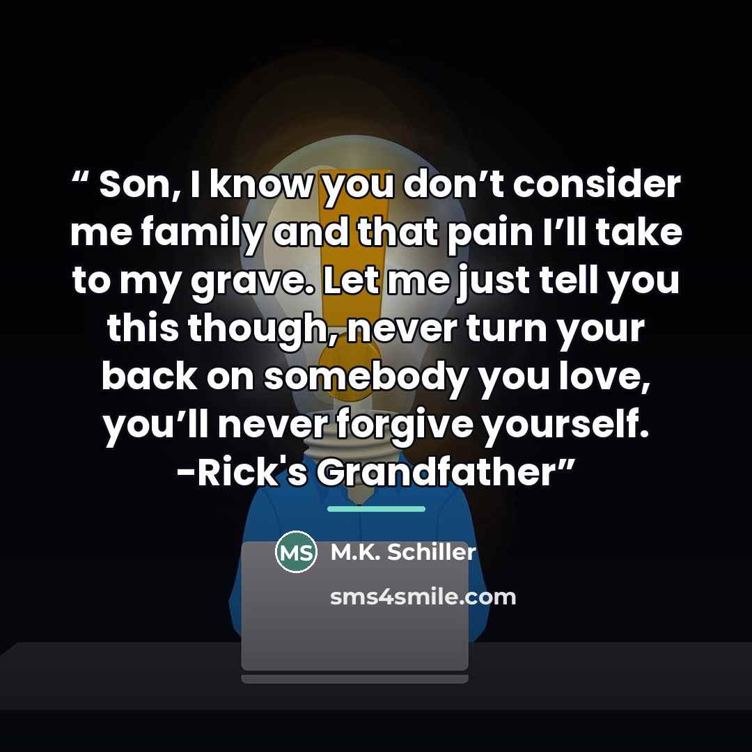 “Son, I know you don’t consider me family and that pain I’ll take to my grave. Let me just tell you this though, never turn your back on somebody you love, you’ll never forgive yourself. -Rick's Grandfather” quote by M.K. Schiller