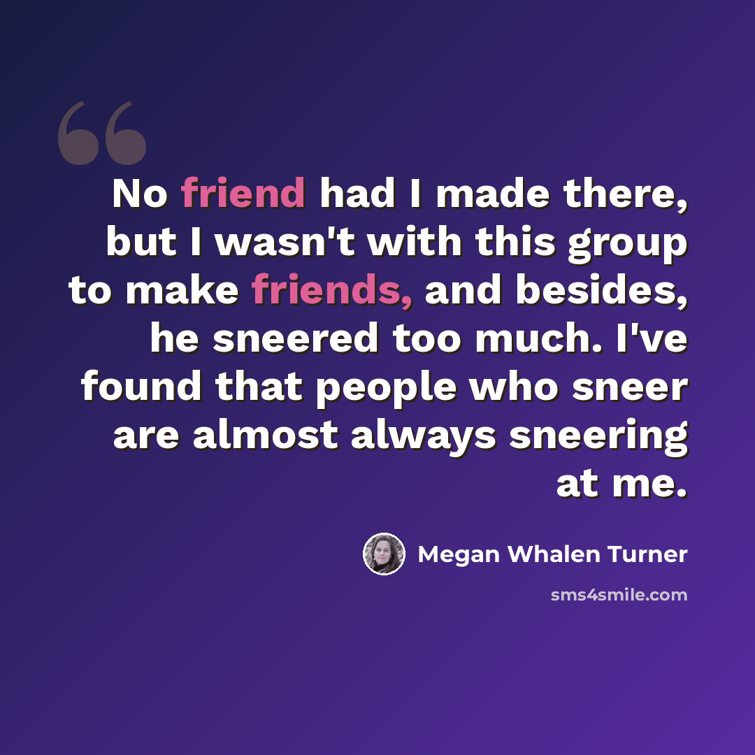 “No friend had I made there, but I wasn't with this group to make friends, and besides, he sneered too much. I've found that people who sneer are almost always sneering at me.” quote by Megan Whalen Turner