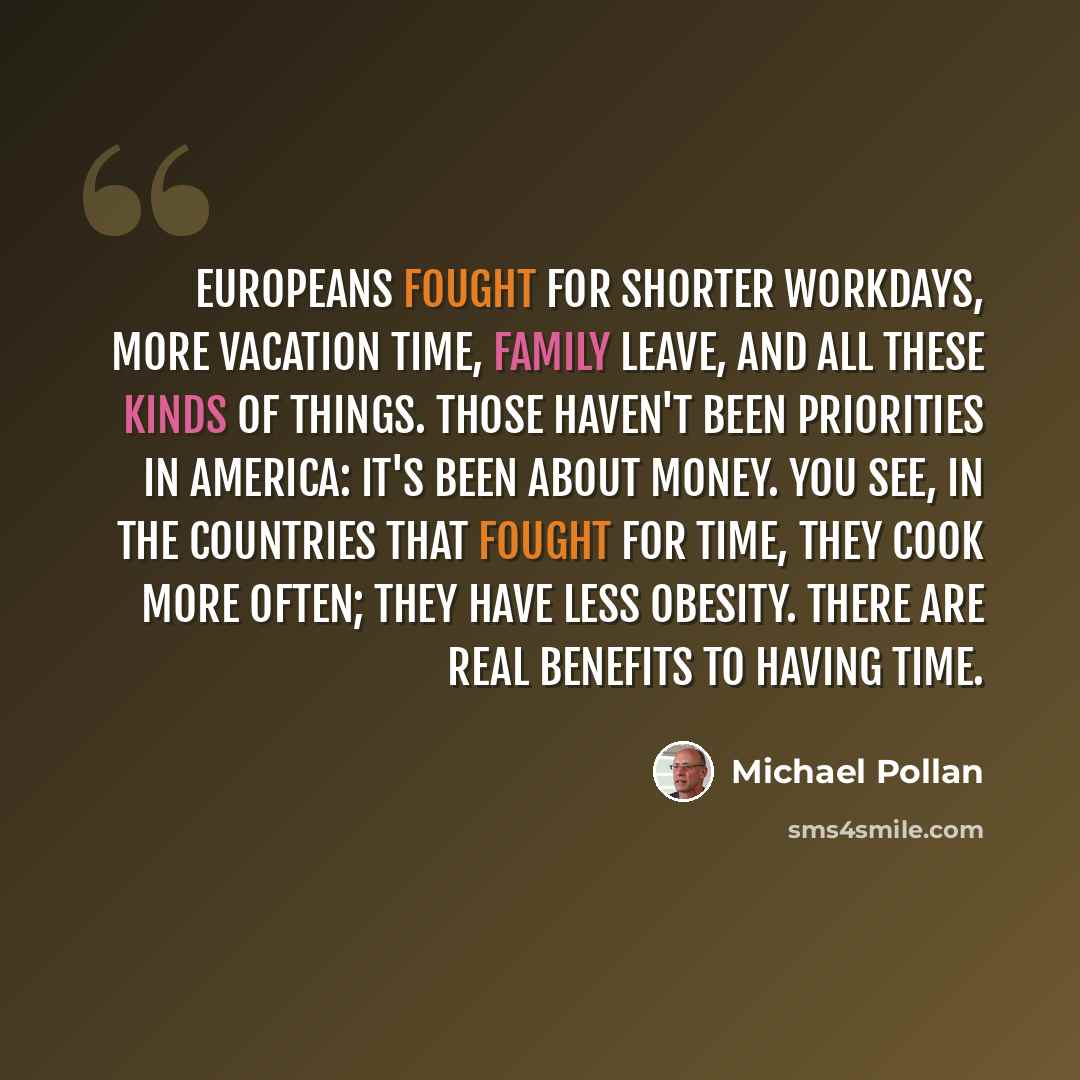 “Europeans fought for shorter workdays, more vacation time, family leave, and all these kinds of things. Those haven't been priorities in America: it's been about money. You see, in the countries that fought for time, they cook more often; they have less obesity. There are real benefits to having…” quote by Michael Pollan