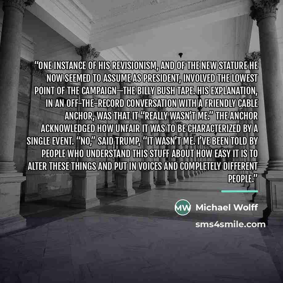 “One instance of his revisionism, and of the new stature he now seemed to assume as president, involved the lowest point of the campaign—the Billy Bush tape. His explanation, in an off-the-record conversation with a friendly cable anchor, was that it “really wasn’t me.” The anchor acknowledged how…” quote by Michael Wolff