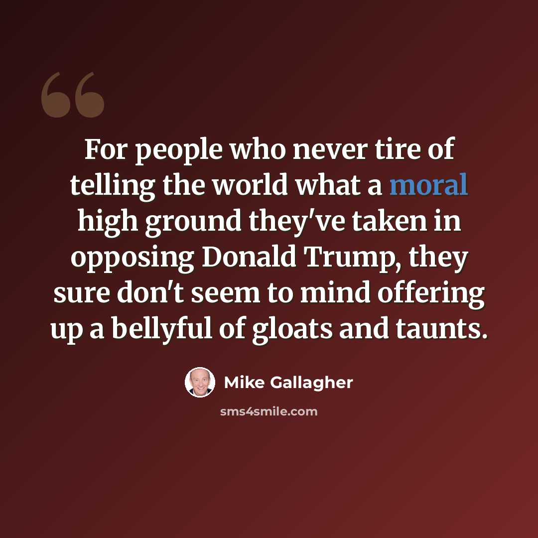 “For people who never tire of telling the world what a moral high ground they've taken in opposing Donald Trump, they sure don't seem to mind offering up a bellyful of gloats and taunts.” quote by Mike Gallagher