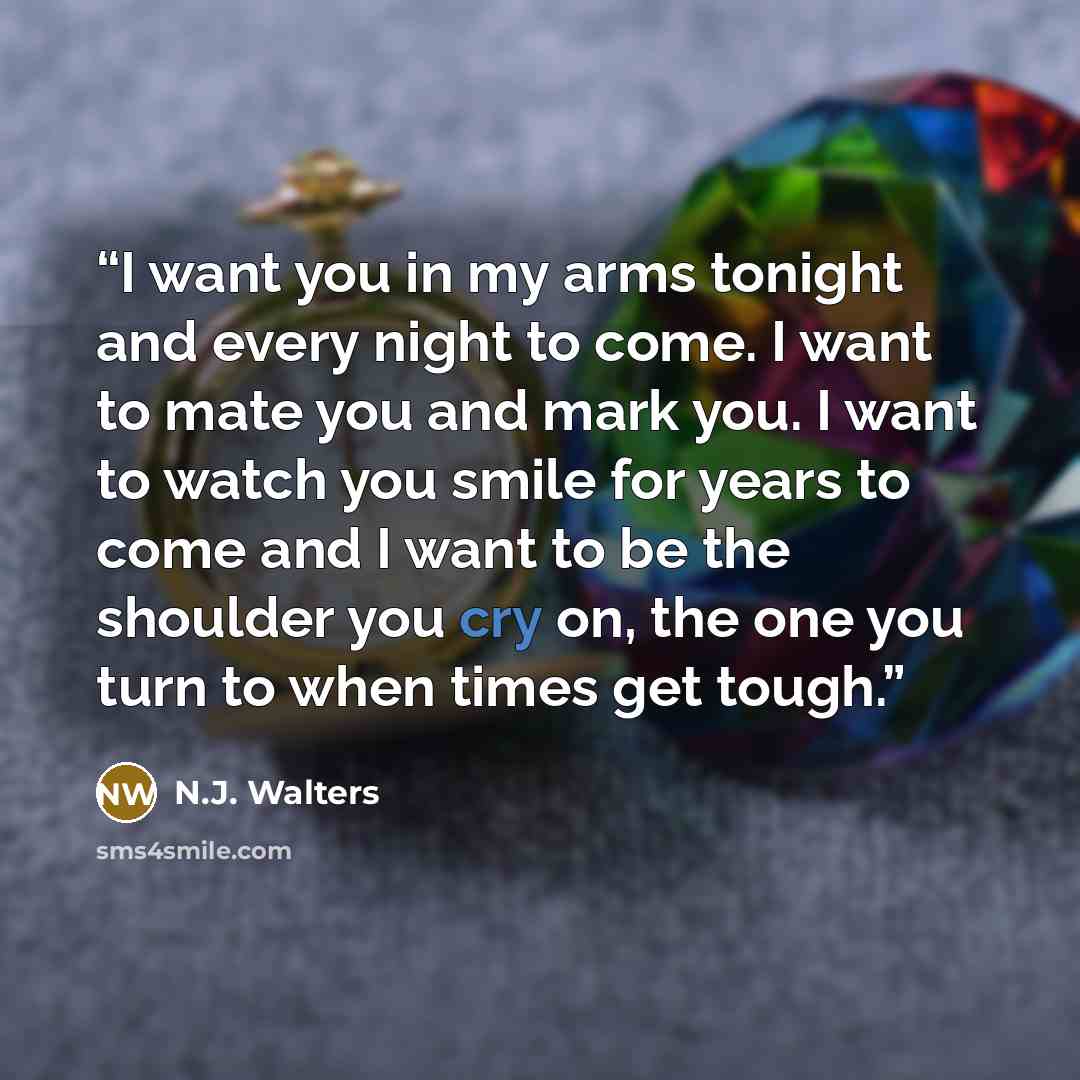 “I want you in my arms tonight and every night to come. I want to mate you and mark you. I want to watch you smile for years to come and I want to be the shoulder you cry on, the one you turn to when times get tough.” quote by N.J. Walters