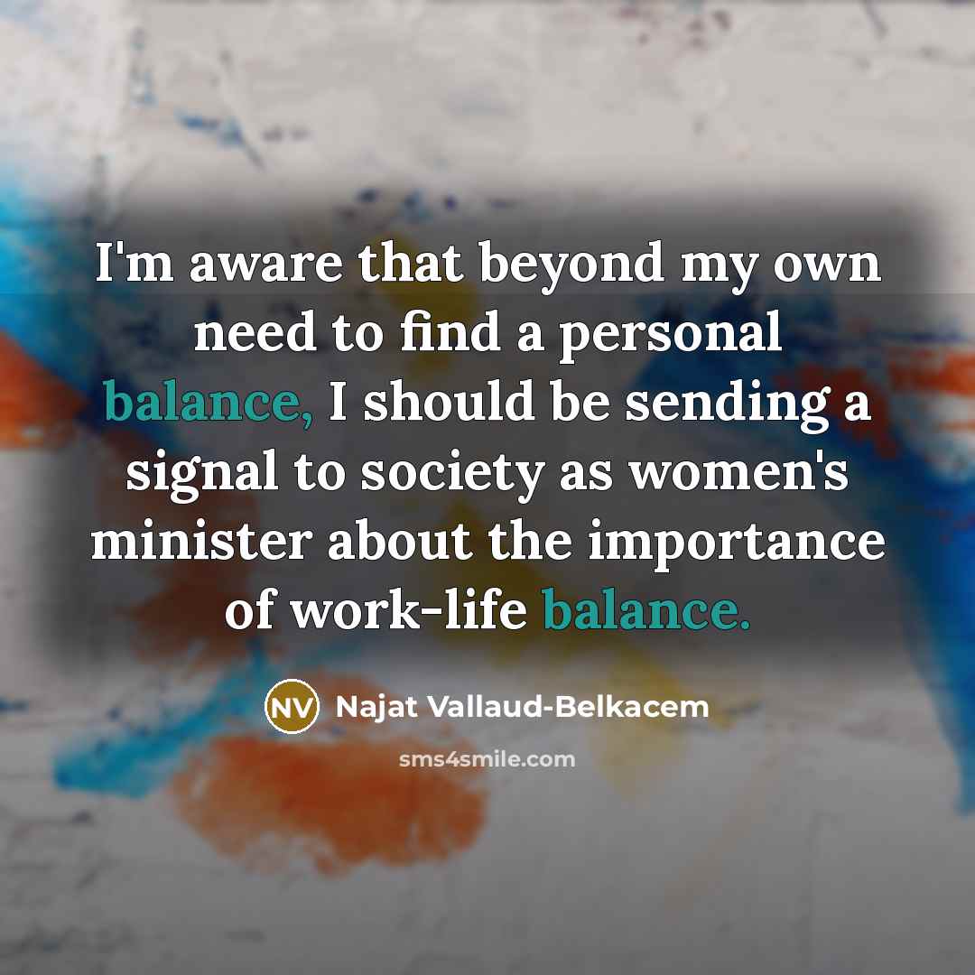 “I'm aware that beyond my own need to find a personal balance, I should be sending a signal to society as women's minister about the importance of work-life balance.” quote by Najat Vallaud-Belkacem