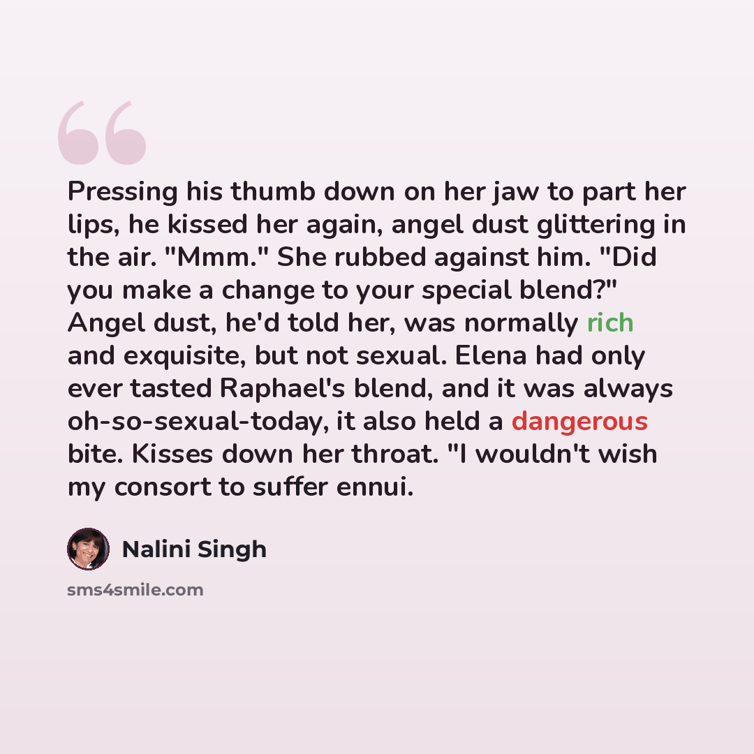 “Pressing his thumb down on her jaw to part her lips, he kissed her again, angel dust glittering in the air. "Mmm." She rubbed against him. "Did you make a change to your special blend?" Angel dust, he'd told her, was normally rich and exquisite, but not sexual. Elena had only ever tasted Raphael's…” quote by Nalini Singh