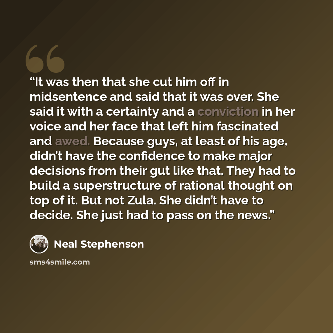 “It was then that she cut him off in midsentence and said that it was over. She said it with a certainty and a conviction in her voice and her face that left him fascinated and awed. Because guys, at least of his age, didn’t have the confidence to make major decisions from their gut like that. They…” quote by Neal Stephenson