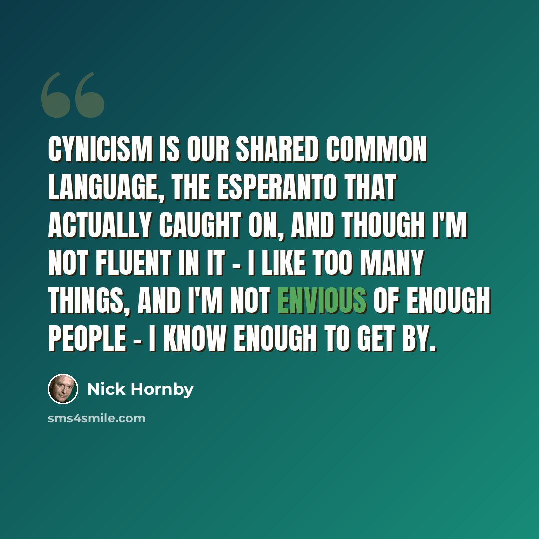 “Cynicism is our shared common language, the Esperanto that actually caught on, and though I'm not fluent in it - I like too many things, and I'm not envious of enough people - I know enough to get by.” quote by Nick Hornby