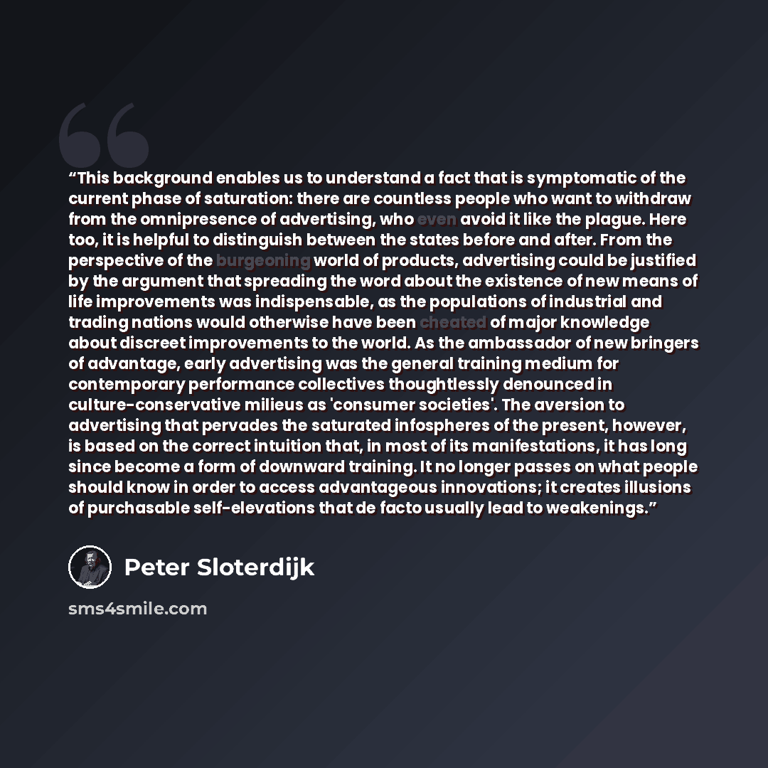 “This background enables us to understand a fact that is symptomatic of the current phase of saturation: there are countless people who want to withdraw from the omnipresence of advertising, who even avoid it like the plague. Here too, it is helpful to distinguish between the states before and…” quote by Peter Sloterdijk