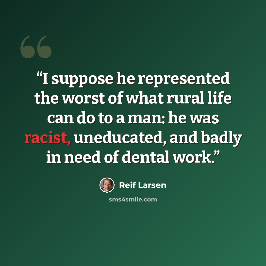 “I suppose he represented the worst of what rural life can do to a man: he was racist, uneducated, and badly in need of dental work.” quote by Reif Larsen
