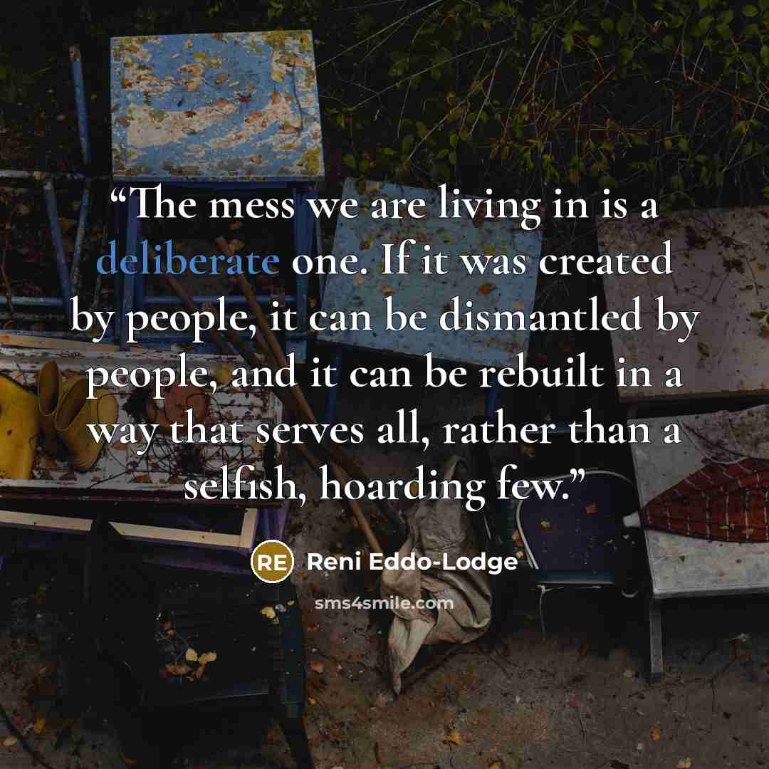 “The mess we are living in is a deliberate one. If it was created by people, it can be dismantled by people, and it can be rebuilt in a way that serves all, rather than a selfish, hoarding few.” quote by Reni Eddo-Lodge
