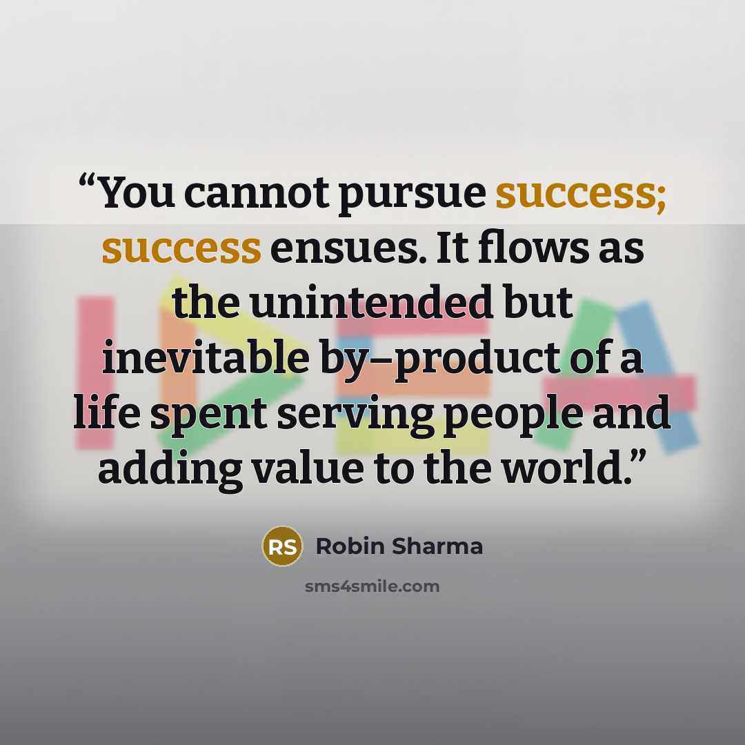 “You cannot pursue success; success ensues. It flows as the unintended but inevitable by–product of a life spent serving people and adding value to the world.” quote by Robin Sharma