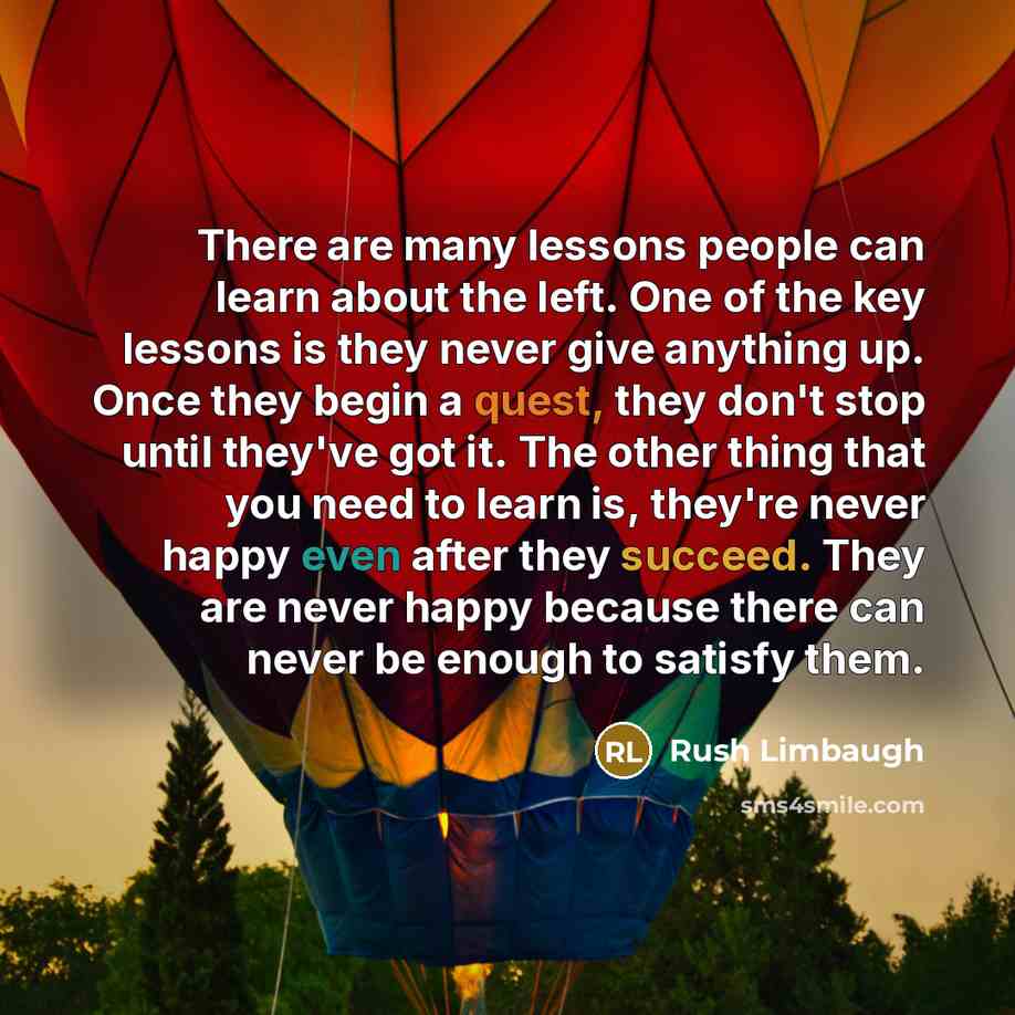 “There are many lessons people can learn about the left. One of the key lessons is they never give anything up. Once they begin a quest, they don't stop until they've got it. The other thing that you need to learn is, they're never happy even after they succeed. They are never happy because there…” quote by Rush Limbaugh