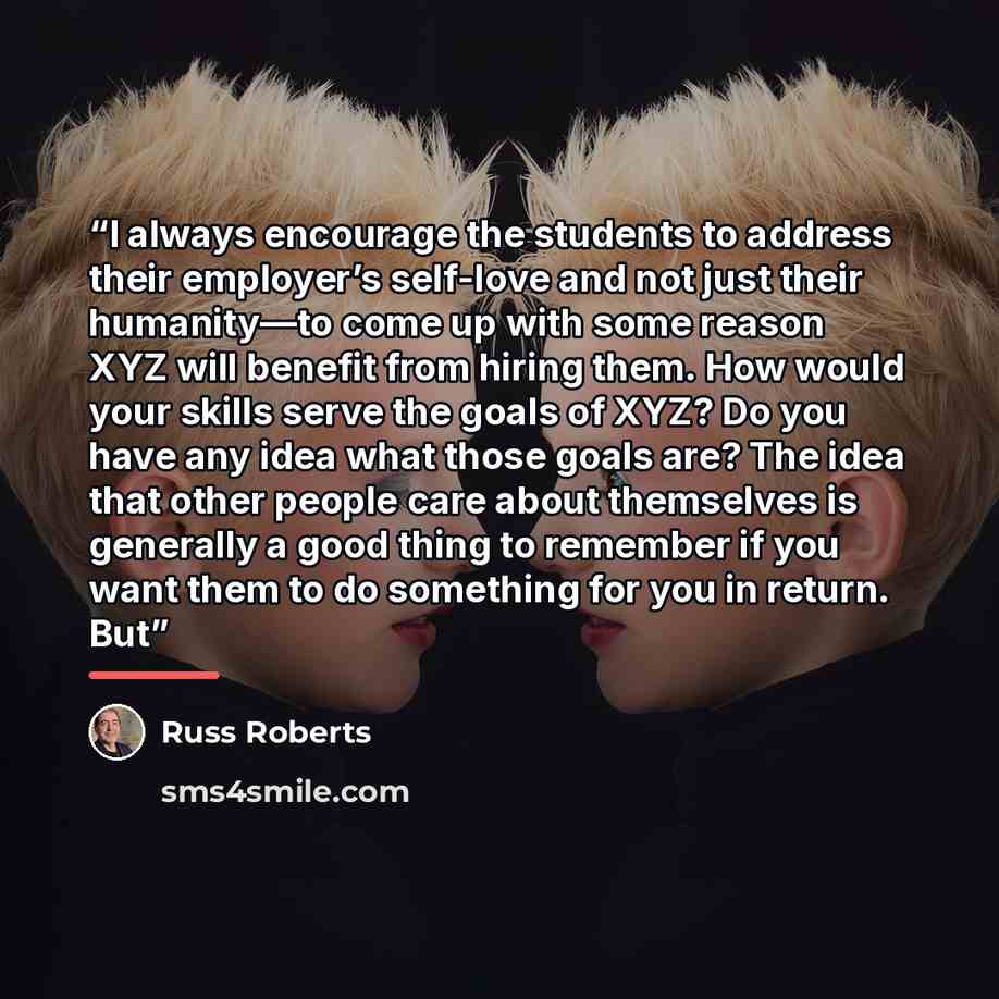“I always encourage the students to address their employer’s self-love and not just their humanity—to come up with some reason XYZ will benefit from hiring them. How would your skills serve the goals of XYZ? Do you have any idea what those goals are? The idea that other people care about themselves…” quote by Russ Roberts