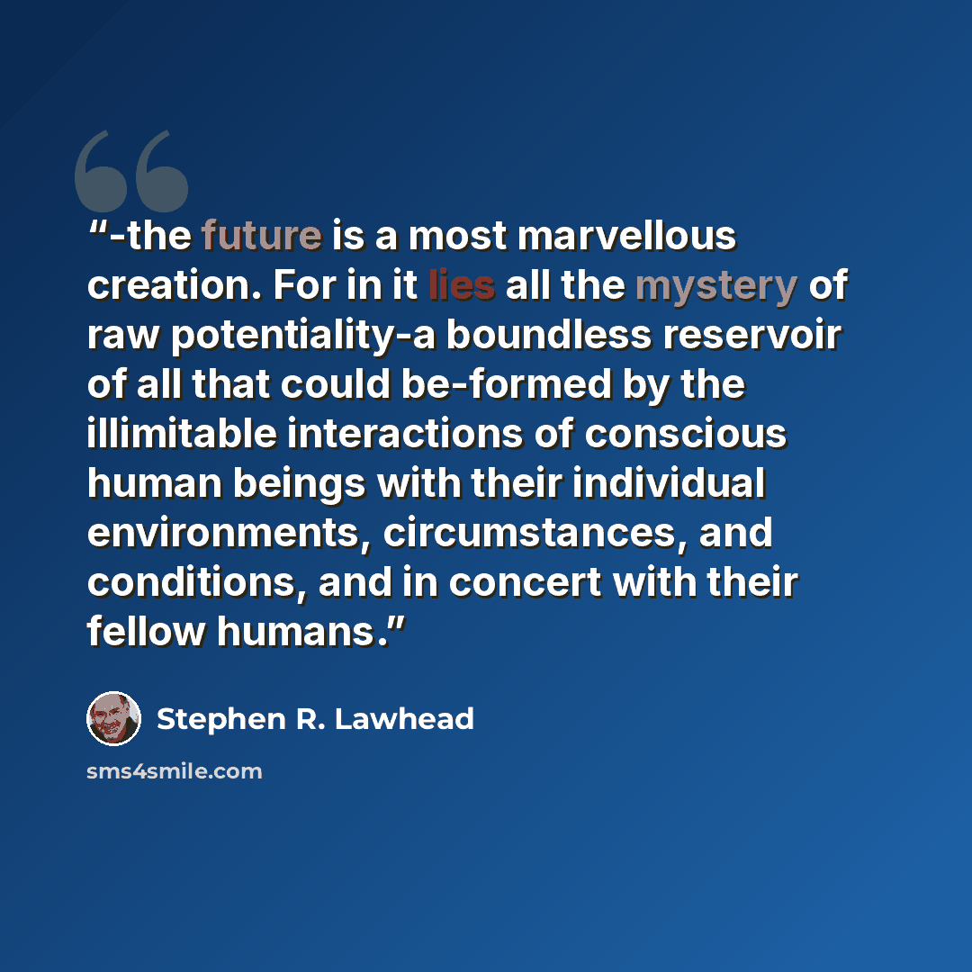 “-the future is a most marvellous creation. For in it lies all the mystery of raw potentiality-a boundless reservoir of all that could be-formed by the illimitable interactions of conscious human beings with their individual environments, circumstances, and conditions, and in concert with their…” quote by Stephen R. Lawhead