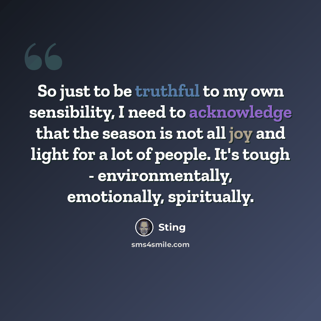 “So just to be truthful to my own sensibility, I need to acknowledge that the season is not all joy and light for a lot of people. It's tough - environmentally, emotionally, spiritually.” quote by Sting