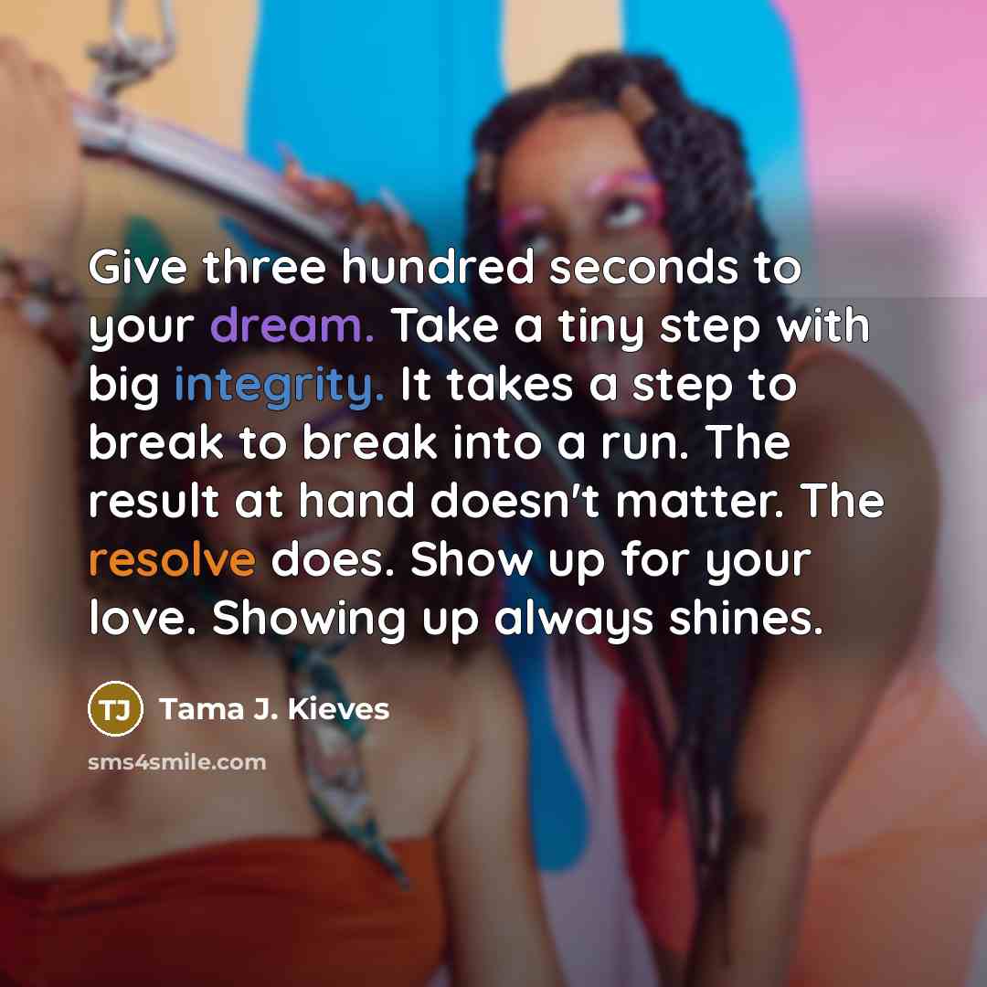 “Give three hundred seconds to your dream. Take a tiny step with big integrity. It takes a step to break to break into a run. The result at hand doesn't matter. The resolve does. Show up for your love. Showing up always shines.” quote by Tama J. Kieves