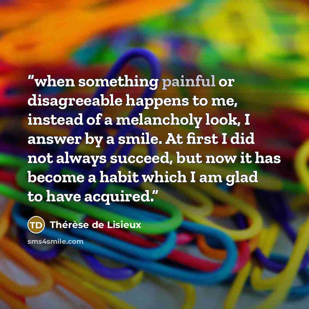“when something painful or disagreeable happens to me, instead of a melancholy look, I answer by a smile. At first I did not always succeed, but now it has become a habit which I am glad to have acquired.” quote by Thérèse de Lisieux