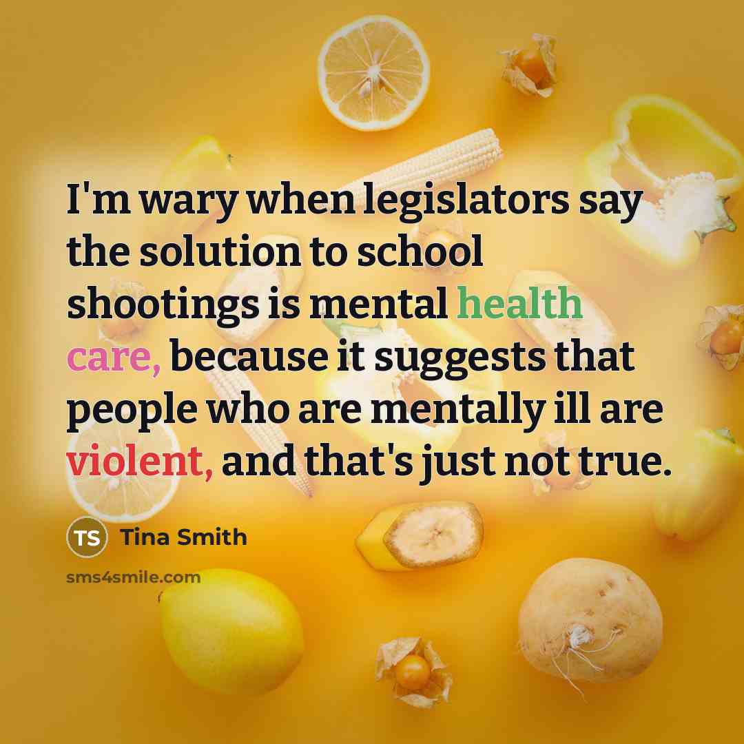 “I'm wary when legislators say the solution to school shootings is mental health care, because it suggests that people who are mentally ill are violent, and that's just not true.” quote by Tina Smith