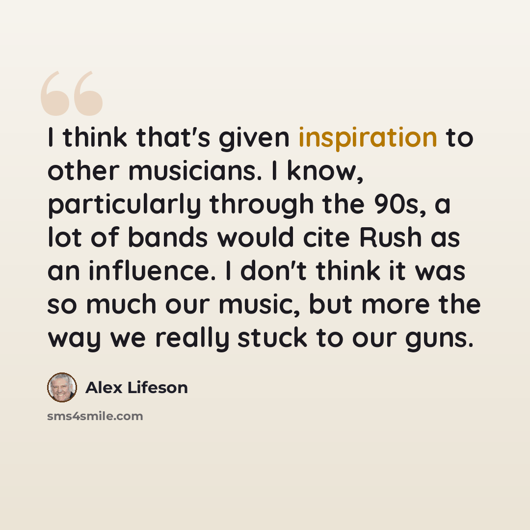 “I think that's given inspiration to other musicians. I know, particularly through the 90s, a lot of bands would cite Rush as an influence. I don't think it was so much our music, but more the way we really stuck to our guns.” quote by Alex Lifeson