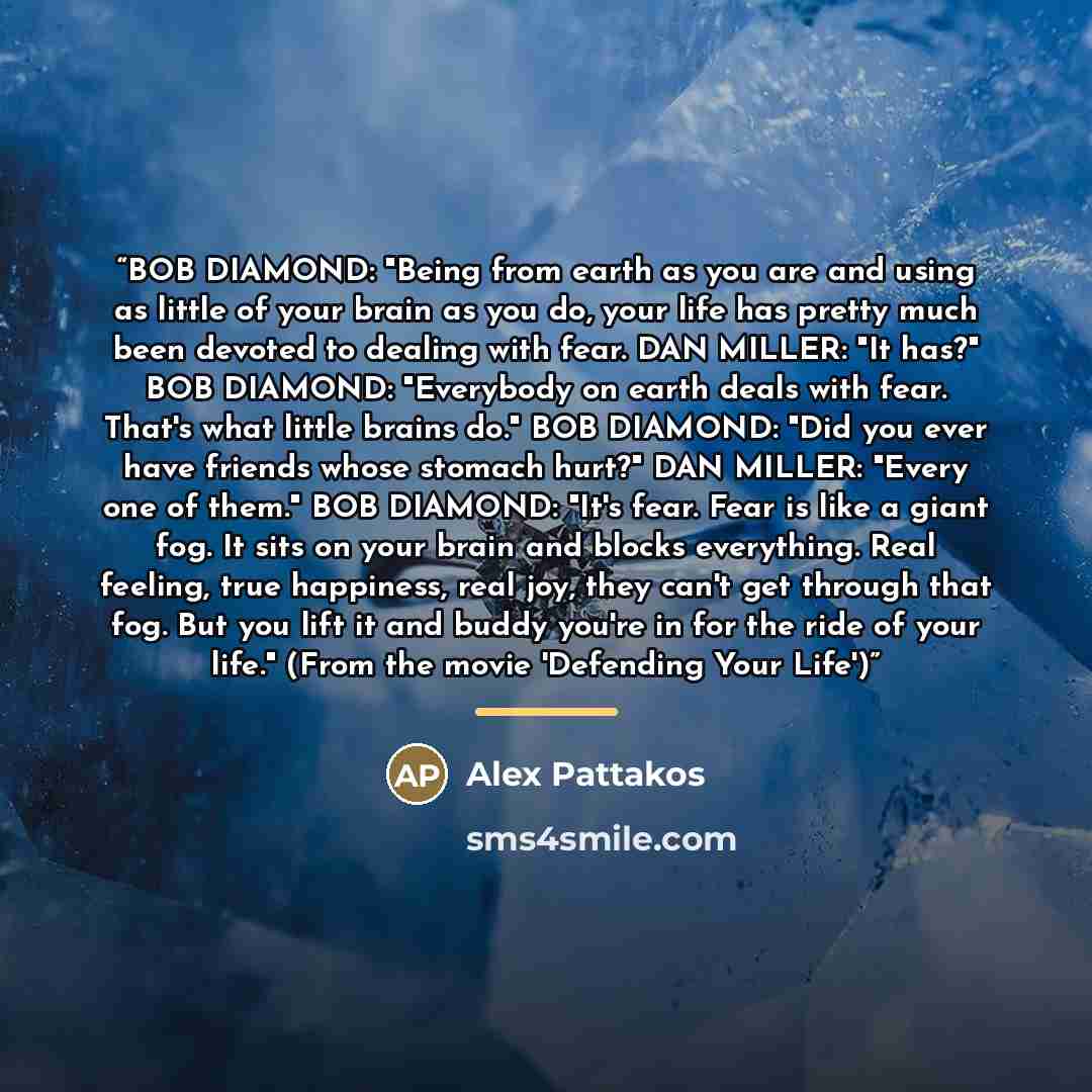 “BOB DIAMOND: "Being from earth as you are and using as little of your brain as you do, your life has pretty much been devoted to dealing with fear. DAN MILLER: "It has?" BOB DIAMOND: "Everybody on earth deals with fear. That's what little brains do." BOB DIAMOND: "Did you ever have friends whose…” quote by Alex Pattakos