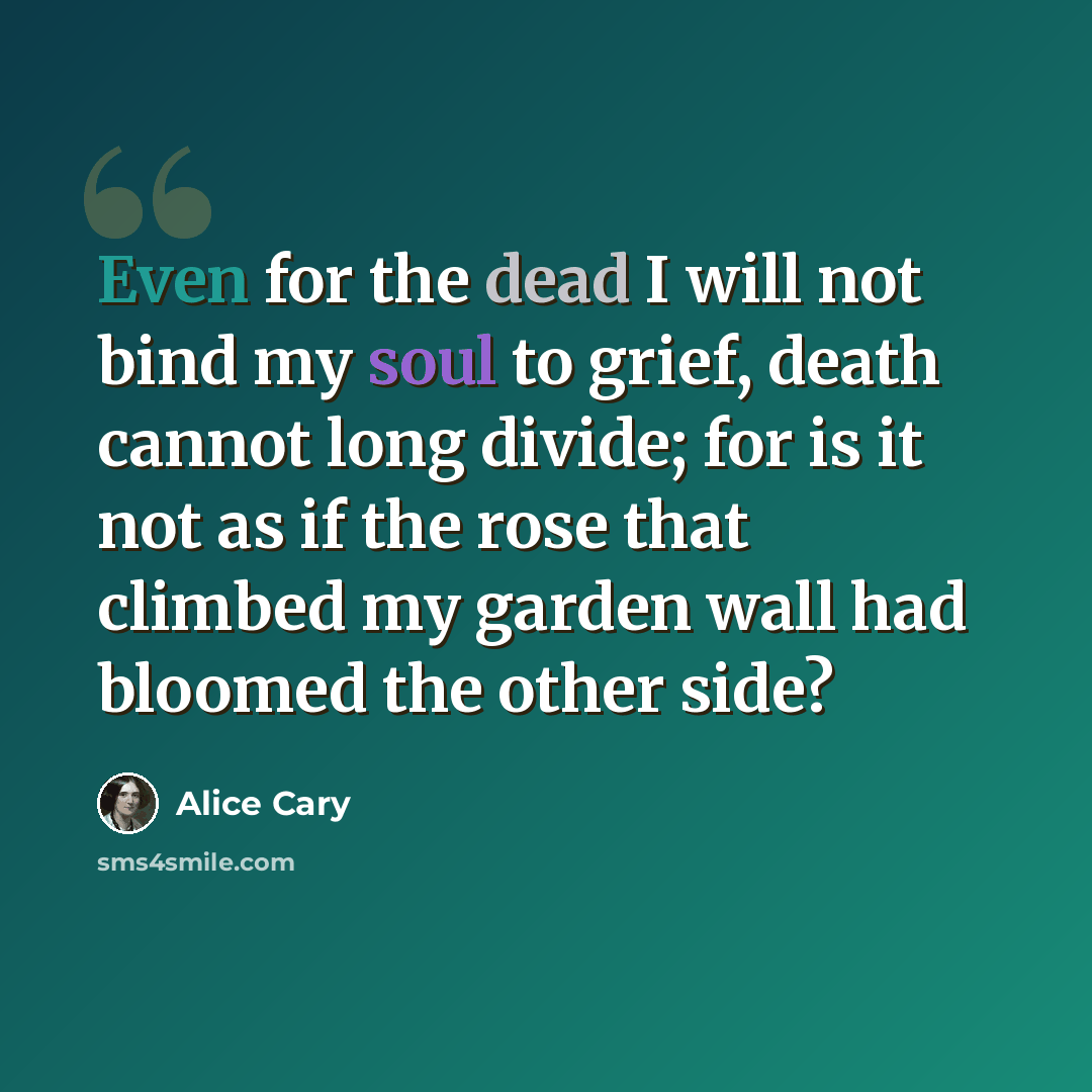 “Even for the dead I will not bind my soul to grief, death cannot long divide; for is it not as if the rose that climbed my garden wall had bloomed the other side?” quote by Alice Cary