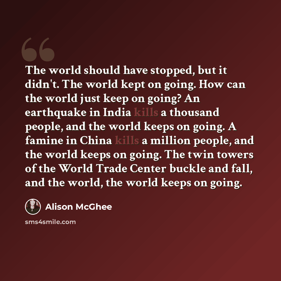 “The world should have stopped, but it didn't. The world kept on going. How can the world just keep on going? An earthquake in India kills a thousand people, and the world keeps on going. A famine in China kills a million people, and the world keeps on going. The twin towers of the World Trade…” quote by Alison McGhee