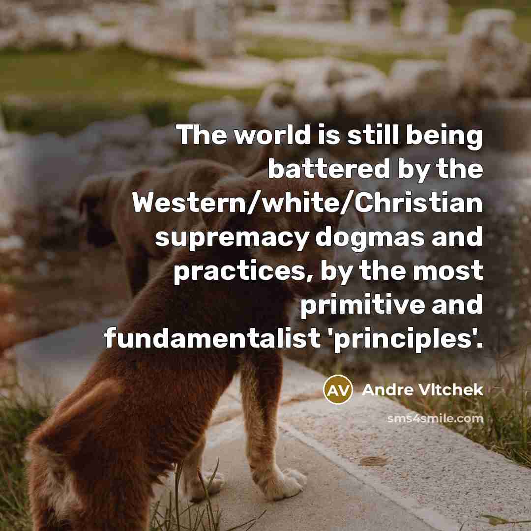“The world is still being battered by the Western/white/Christian supremacy dogmas and practices, by the most primitive and fundamentalist 'principles'.” quote by Andre Vltchek