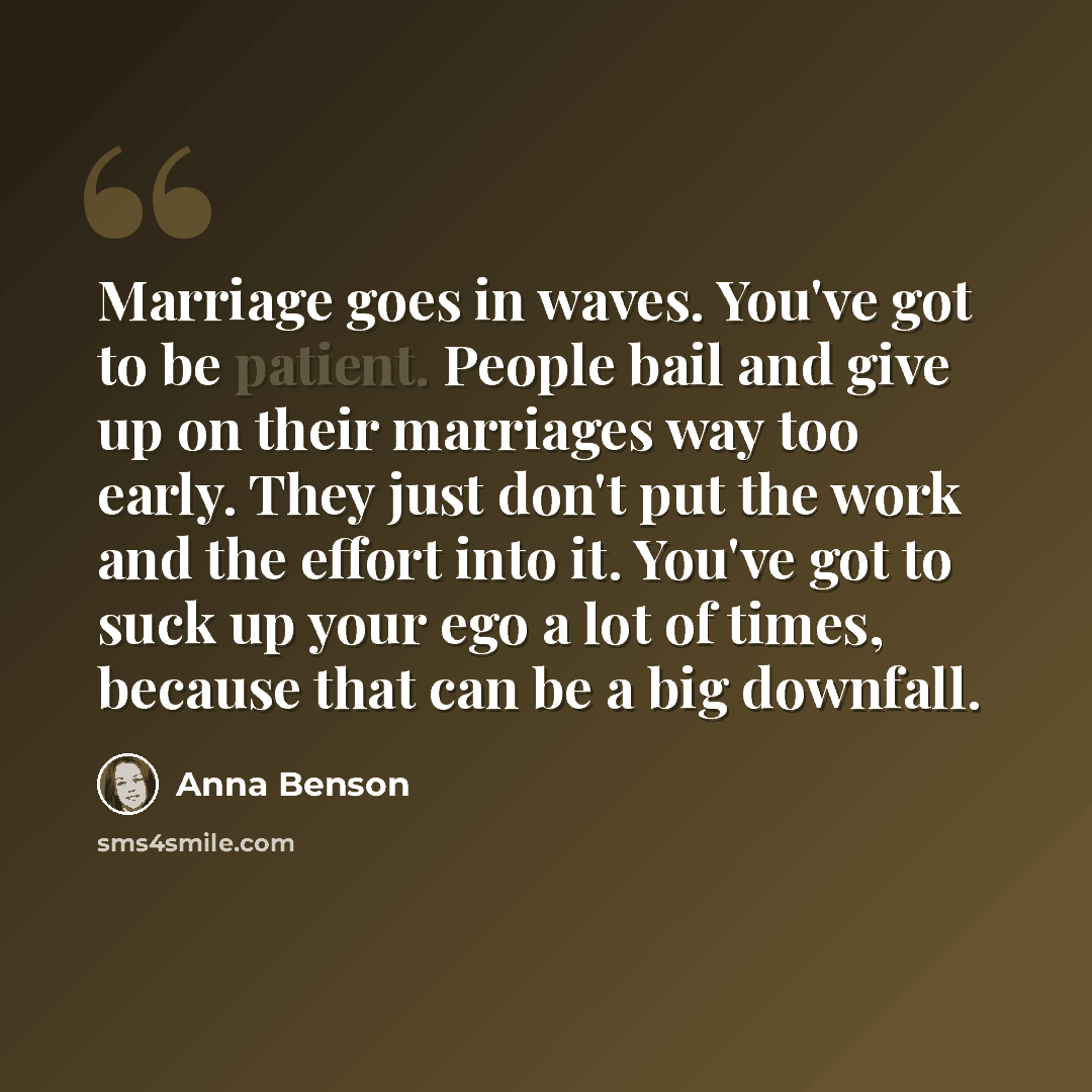 “Marriage goes in waves. You've got to be patient. People bail and give up on their marriages way too early. They just don't put the work and the effort into it. You've got to suck up your ego a lot of times, because that can be a big downfall.” quote by Anna Benson