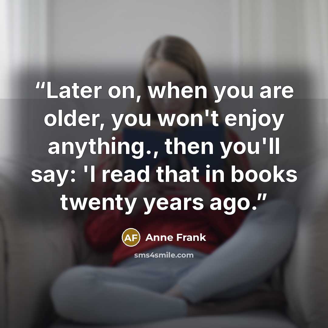 “Later on, when you are older, you won't enjoy anything., then you'll say: 'I read that in books twenty years ago.” quote by Anne Frank