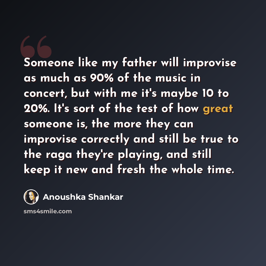“Someone like my father will improvise as much as 90% of the music in concert, but with me it's maybe 10 to 20%. It's sort of the test of how great someone is, the more they can improvise correctly and still be true to the raga they're playing, and still keep it new and fresh the whole time.” quote by Anoushka Shankar