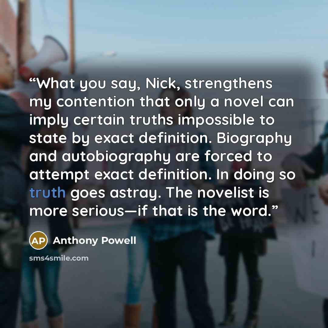 “What you say, Nick, strengthens my contention that only a novel can imply certain truths impossible to state by exact definition. Biography and autobiography are forced to attempt exact definition. In doing so truth goes astray. The novelist is more serious—if that is the word.” quote by Anthony Powell