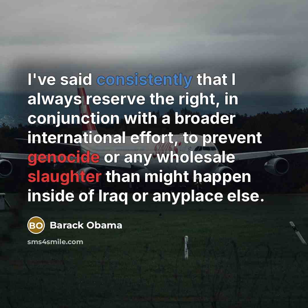 “I've said consistently that I always reserve the right, in conjunction with a broader international effort, to prevent genocide or any wholesale slaughter than might happen inside of Iraq or anyplace else.” quote by Barack Obama
