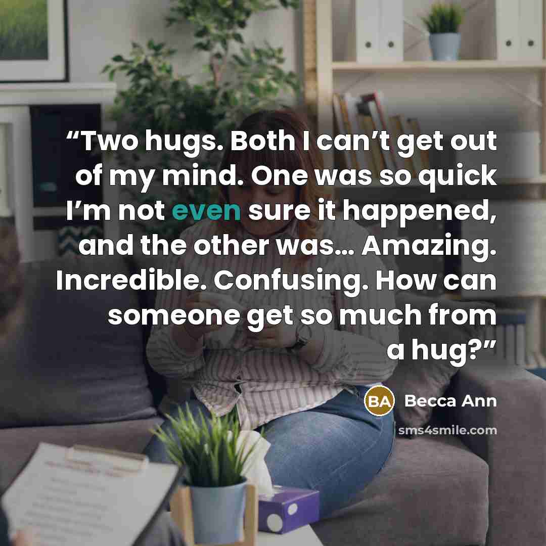 “Two hugs. Both I can’t get out of my mind. One was so quick I’m not even sure it happened, and the other was… Amazing. Incredible. Confusing. How can someone get so much from a hug?” quote by Becca Ann