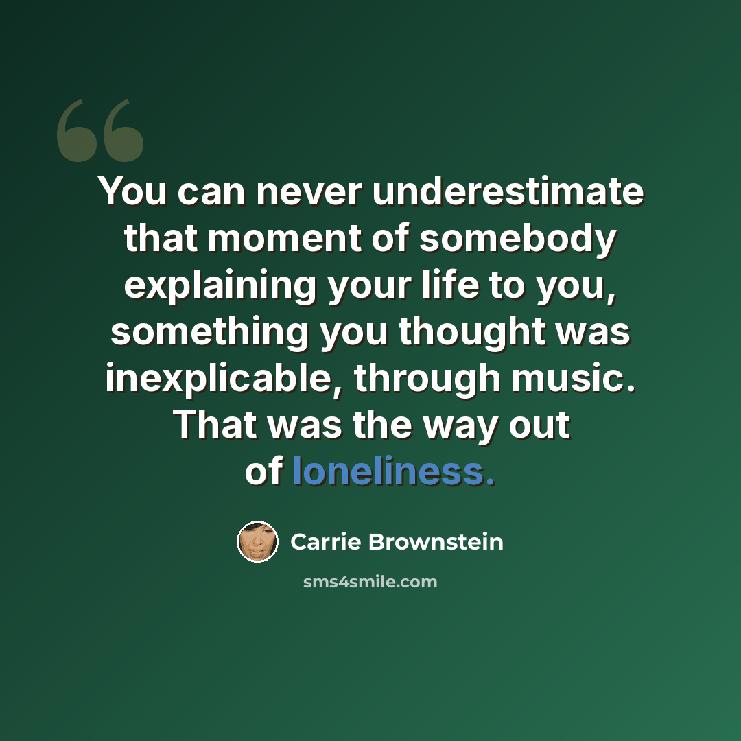 “You can never underestimate that moment of somebody explaining your life to you, something you thought was inexplicable, through music. That was the way out of loneliness.” quote by Carrie Brownstein