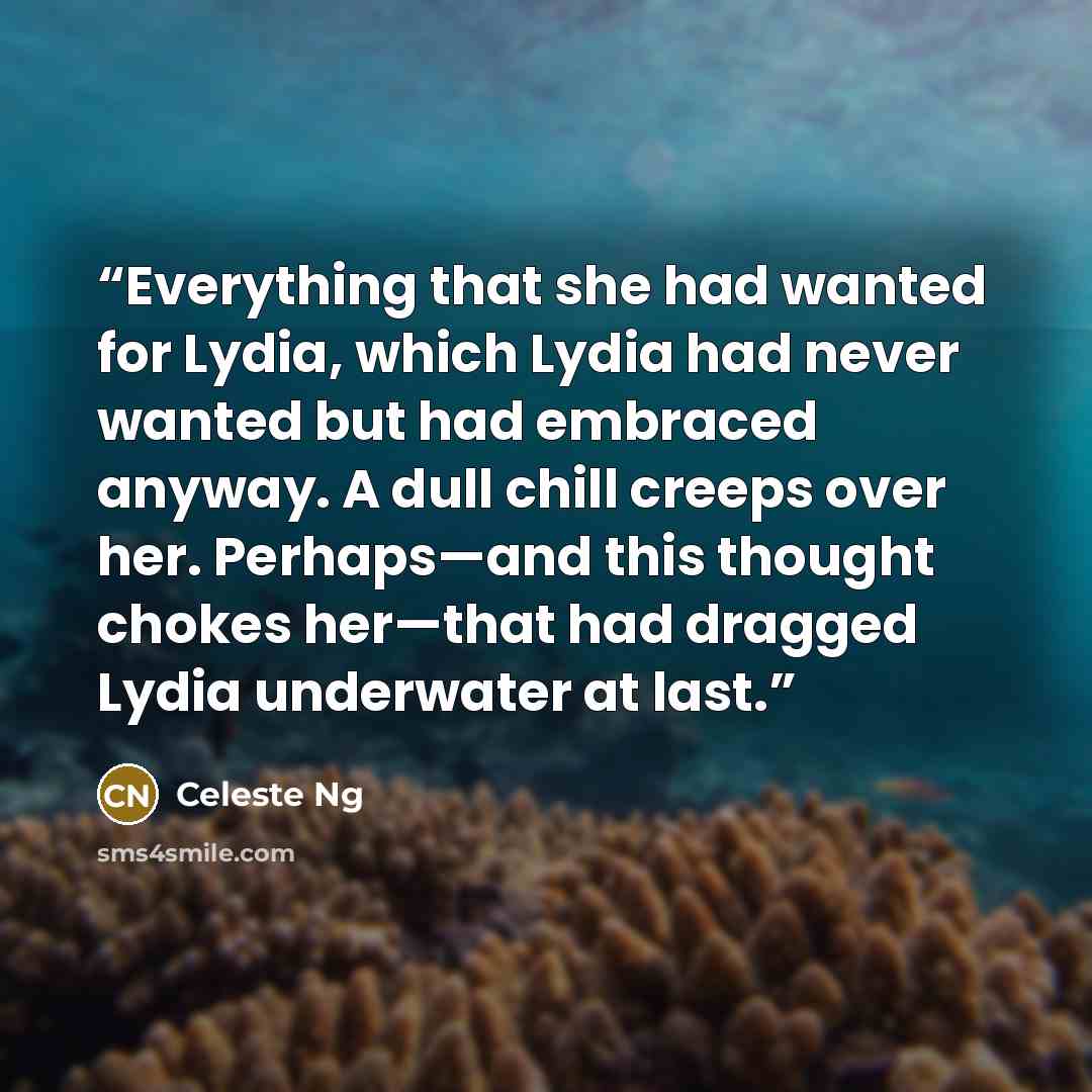 “Everything that she had wanted for Lydia, which Lydia had never wanted but had embraced anyway. A dull chill creeps over her. Perhaps—and this thought chokes her—that had dragged Lydia underwater at last.” quote by Celeste Ng