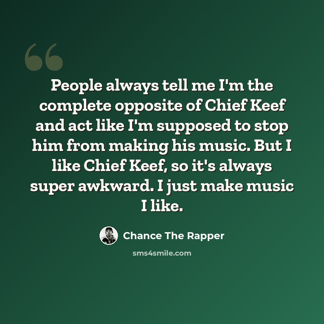 “People always tell me I'm the complete opposite of Chief Keef and act like I'm supposed to stop him from making his music. But I like Chief Keef, so it's always super awkward. I just make music I like.” quote by Chance the Rapper