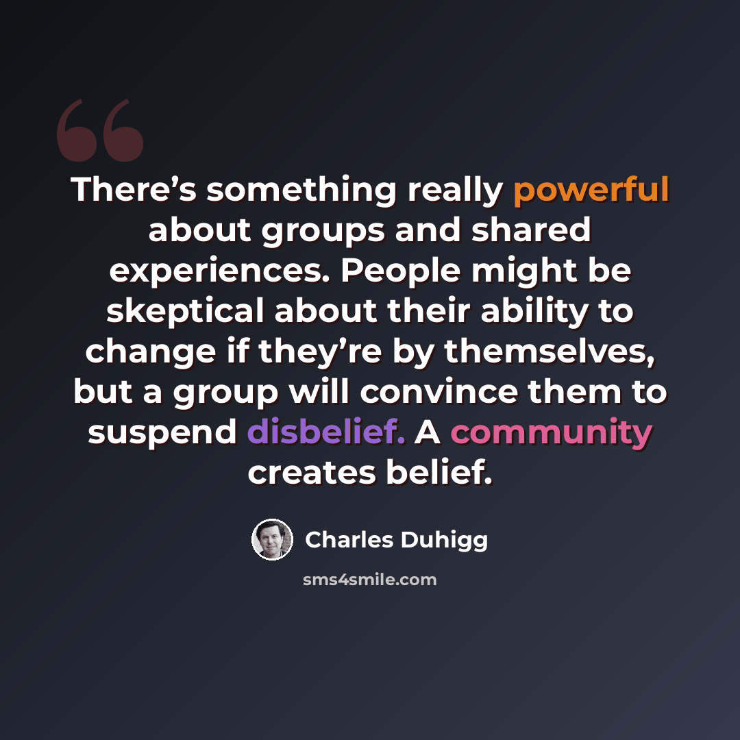 “There’s something really powerful about groups and shared experiences. People might be skeptical about their ability to change if they’re by themselves, but a group will convince them to suspend disbelief. A community creates belief.” quote by Charles Duhigg