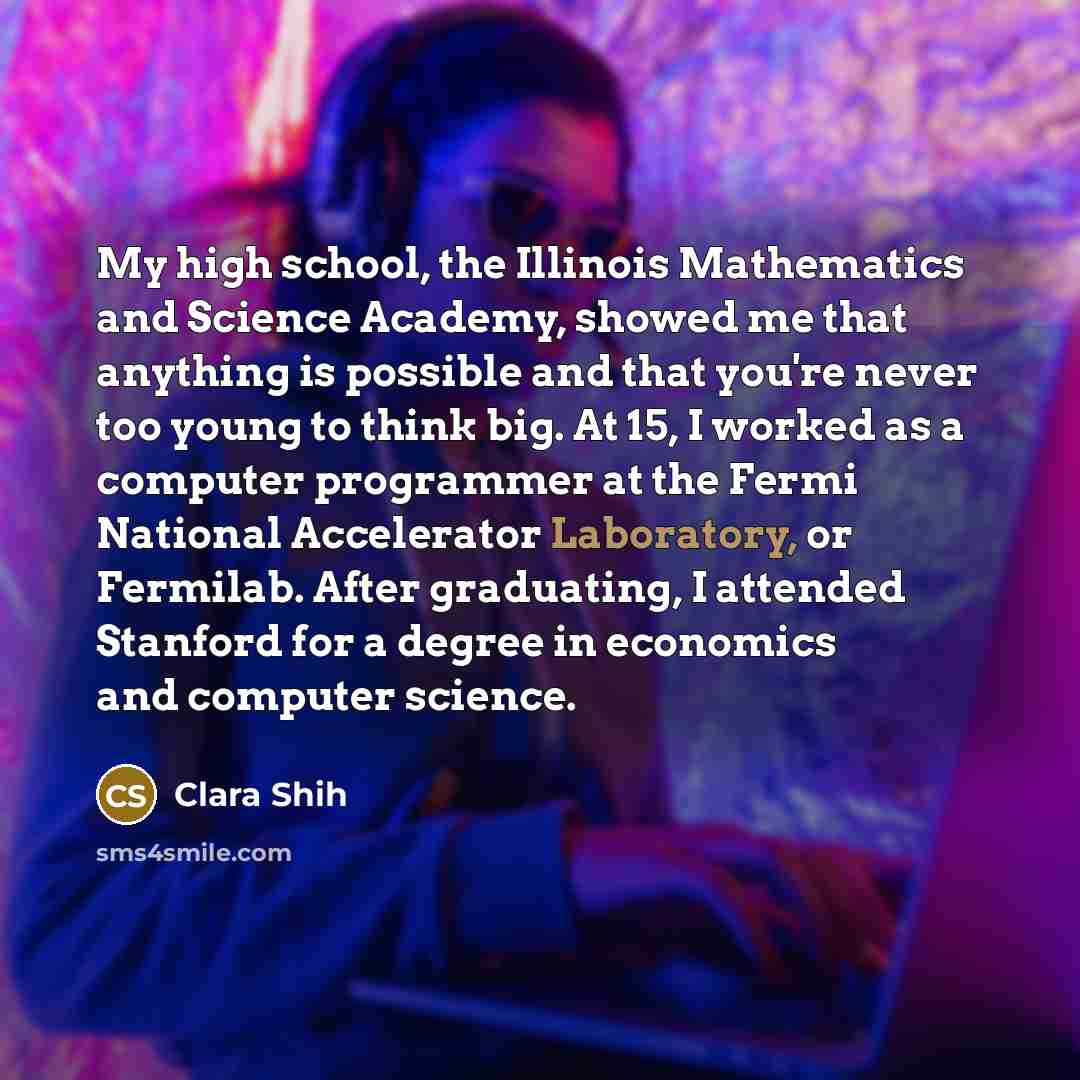 “My high school, the Illinois Mathematics and Science Academy, showed me that anything is possible and that you're never too young to think big. At 15, I worked as a computer programmer at the Fermi National Accelerator Laboratory, or Fermilab. After graduating, I attended Stanford for a degree in…” quote by Clara Shih