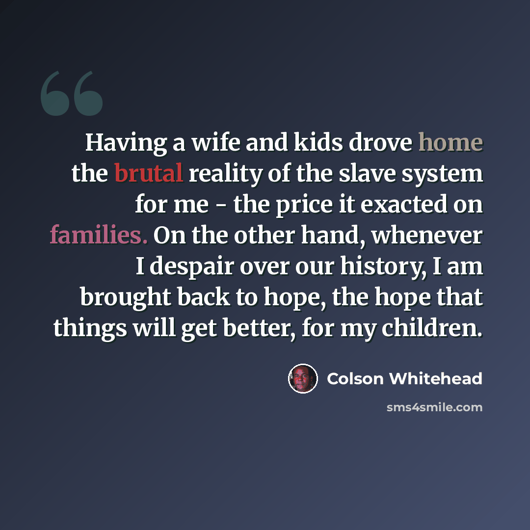“Having a wife and kids drove home the brutal reality of the slave system for me - the price it exacted on families. On the other hand, whenever I despair over our history, I am brought back to hope, the hope that things will get better, for my children.” quote by Colson Whitehead