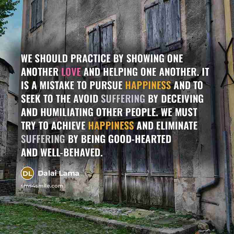 “We should practice by showing one another love and helping one another. It is a mistake to pursue happiness and to seek to the avoid suffering by deceiving and humiliating other people. We must try to achieve happiness and eliminate suffering by being good-hearted and well-behaved.” quote by Dalai Lama