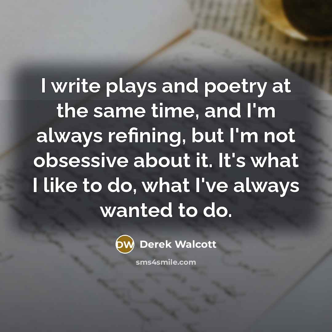 “I write plays and poetry at the same time, and I'm always refining, but I'm not obsessive about it. It's what I like to do, what I've always wanted to do.” quote by Derek Walcott