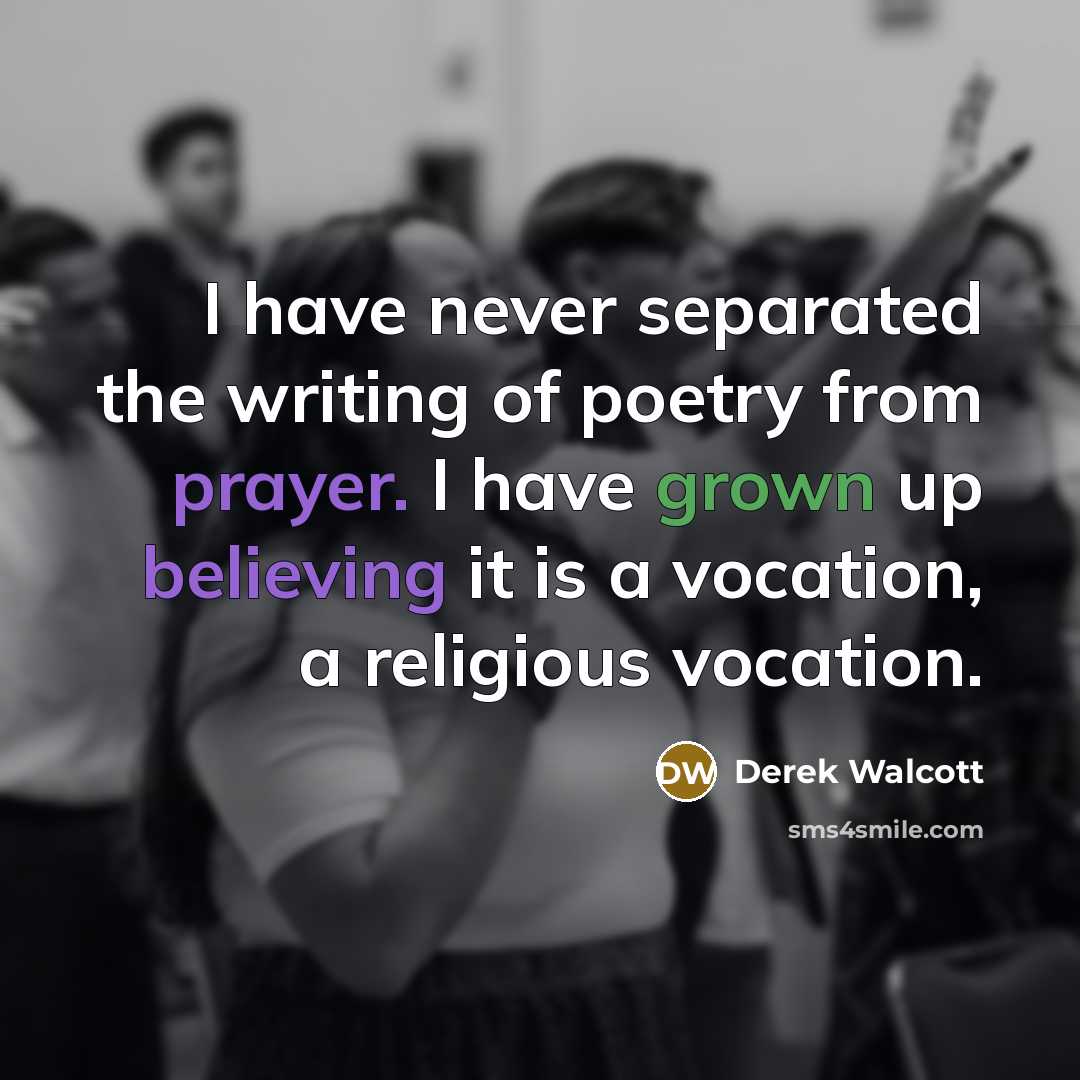 “I have never separated the writing of poetry from prayer. I have grown up believing it is a vocation, a religious vocation.” quote by Derek Walcott